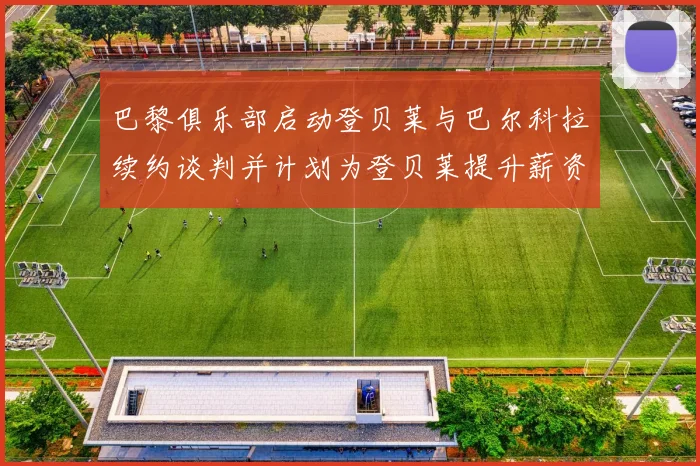 巴黎俱乐部启动登贝莱与巴尔科拉续约谈判并计划为登贝莱提升薪资待遇