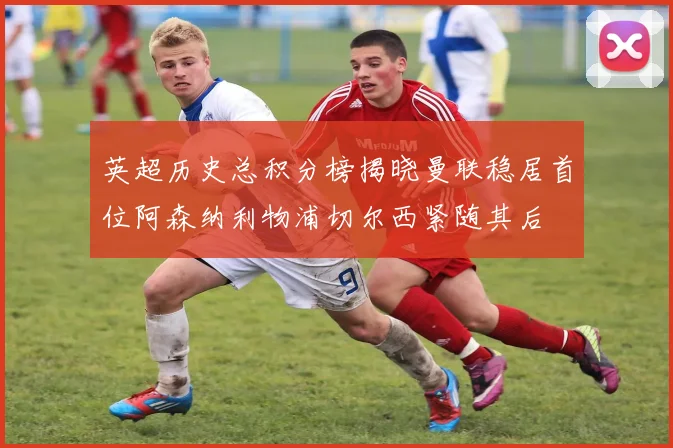 英超历史总积分榜揭晓曼联稳居首位阿森纳利物浦切尔西紧随其后