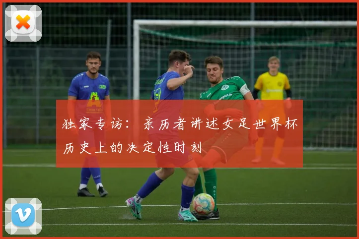 独家专访：亲历者讲述女足世界杯历史上的决定性时刻
