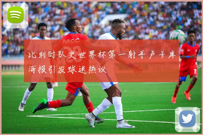 比利时队史世界杯第一射手卢卡库海报引发球迷热议